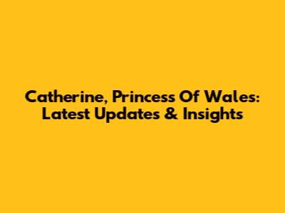 Catherine, Princess Of Wales: Latest Updates & Insights