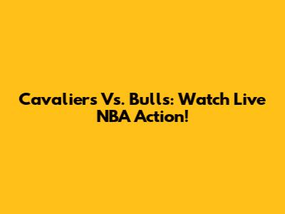 Cavaliers Vs. Bulls: Watch Live NBA Action!
