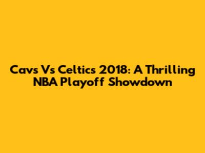 Cavs Vs Celtics 2018: A Thrilling NBA Playoff Showdown