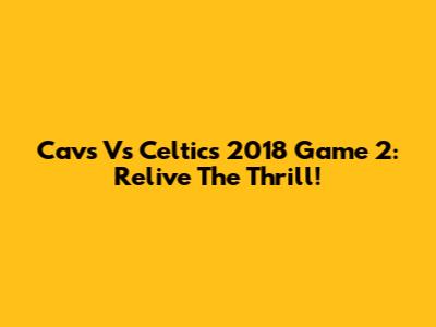 Cavs Vs Celtics 2018 Game 2: Relive The Thrill!