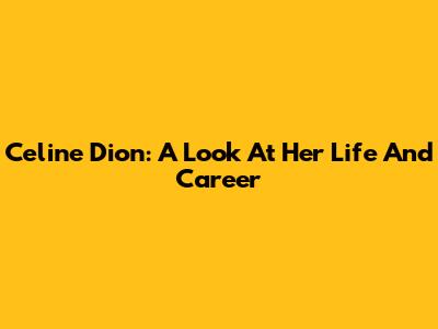 Celine Dion: A Look At Her Life And Career