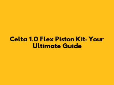 Celta 1.0 Flex Piston Kit: Your Ultimate Guide