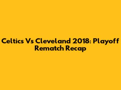Celtics Vs Cleveland 2018: Playoff Rematch Recap