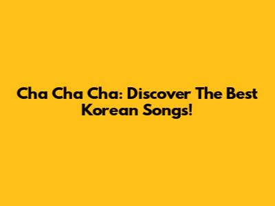 Cha Cha Cha: Discover The Best Korean Songs!