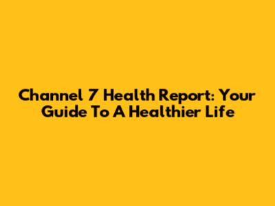 Channel 7 Health Report: Your Guide To A Healthier Life