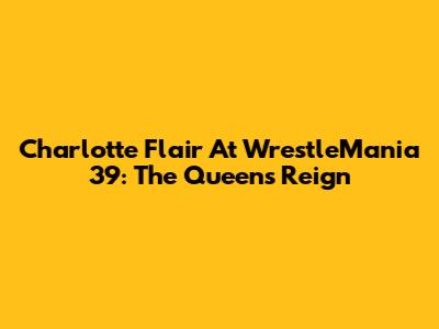 Charlotte Flair At WrestleMania 39: The Queen's Reign