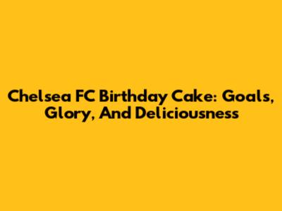 Chelsea FC Birthday Cake: Goals, Glory, And Deliciousness