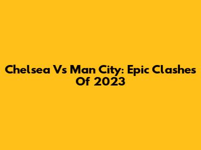 Chelsea Vs Man City: Epic Clashes Of 2023