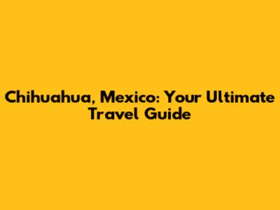 Chihuahua, Mexico: Your Ultimate Travel Guide
