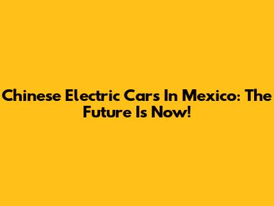 Chinese Electric Cars In Mexico: The Future Is Now!
