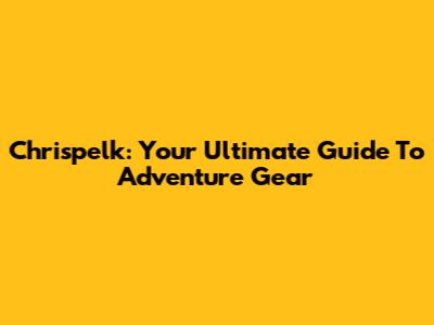 Chrispelk: Your Ultimate Guide To Adventure Gear