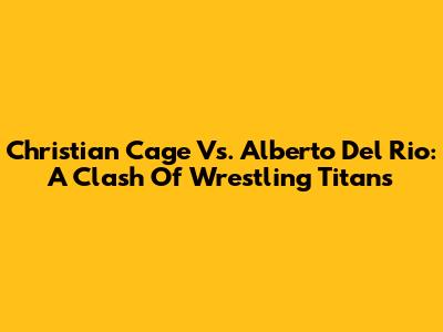 Christian Cage Vs. Alberto Del Rio: A Clash Of Wrestling Titans