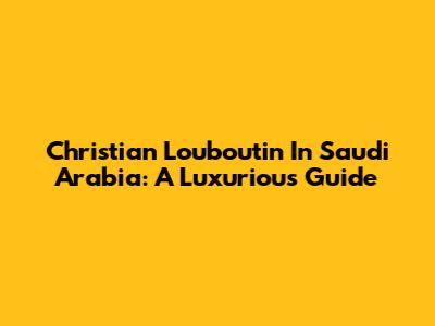 Christian Louboutin In Saudi Arabia: A Luxurious Guide