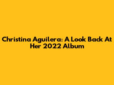 Christina Aguilera: A Look Back At Her 2022 Album