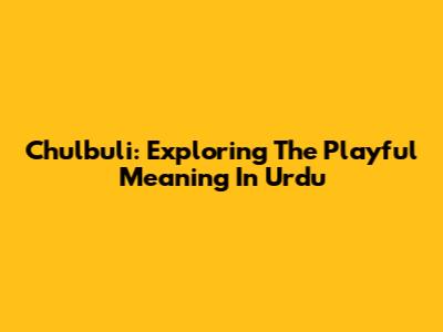 Chulbuli: Exploring The Playful Meaning In Urdu