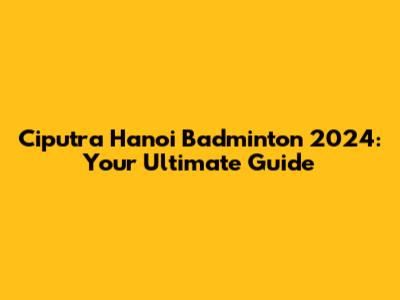 Ciputra Hanoi Badminton 2024: Your Ultimate Guide