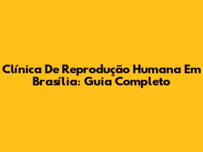 Clínica De Reprodução Humana Em Brasília: Guia Completo