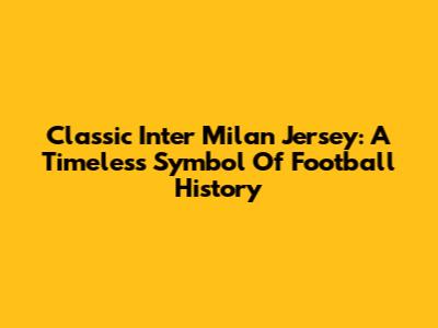 Classic Inter Milan Jersey: A Timeless Symbol Of Football History