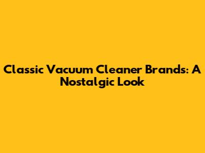Classic Vacuum Cleaner Brands: A Nostalgic Look