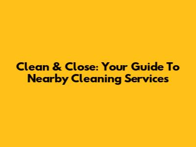 Clean & Close: Your Guide To Nearby Cleaning Services