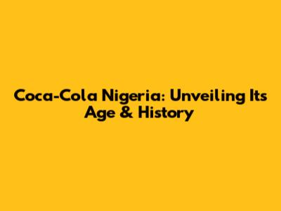 Coca-Cola Nigeria: Unveiling Its Age & History