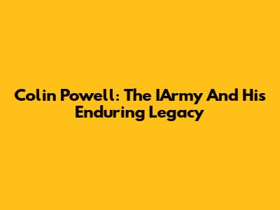 Colin Powell: The IArmy And His Enduring Legacy