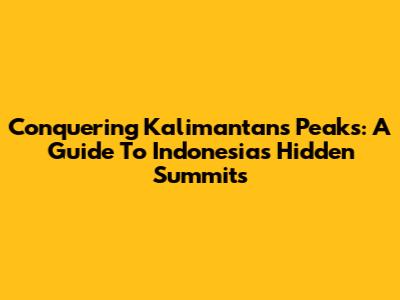 Conquering Kalimantan's Peaks: A Guide To Indonesia's Hidden Summits