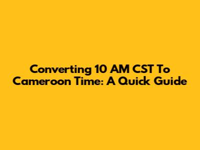 Converting 10 AM CST To Cameroon Time: A Quick Guide