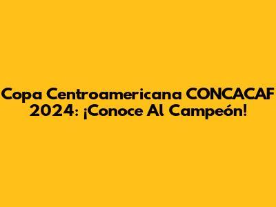 Copa Centroamericana CONCACAF 2024: ¡Conoce Al Campeón!