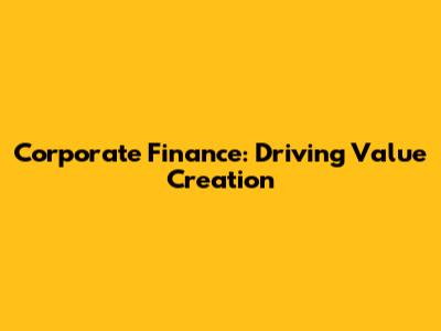 Corporate Finance: Driving Value Creation
