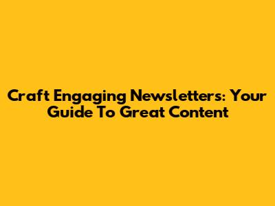 Craft Engaging Newsletters: Your Guide To Great Content