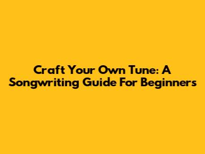 Craft Your Own Tune: A Songwriting Guide For Beginners