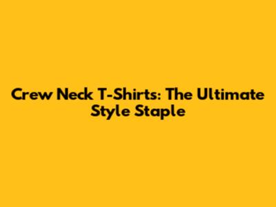 Crew Neck T-Shirts: The Ultimate Style Staple
