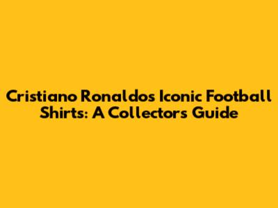 Cristiano Ronaldo's Iconic Football Shirts: A Collector's Guide