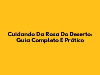 Cuidando Da Rosa Do Deserto: Guia Completo E Prático