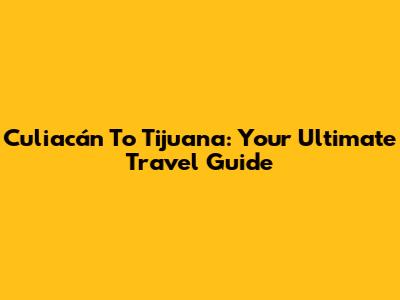 Culiacán To Tijuana: Your Ultimate Travel Guide