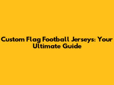Custom Flag Football Jerseys: Your Ultimate Guide