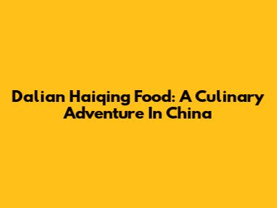 Dalian Haiqing Food: A Culinary Adventure In China
