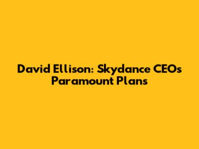 David Ellison: Skydance CEO's Paramount Plans