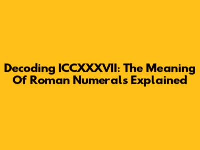 Decoding ICCXXXVII: The Meaning Of Roman Numerals Explained