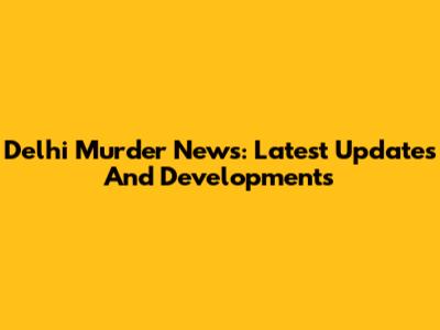 Delhi Murder News: Latest Updates And Developments