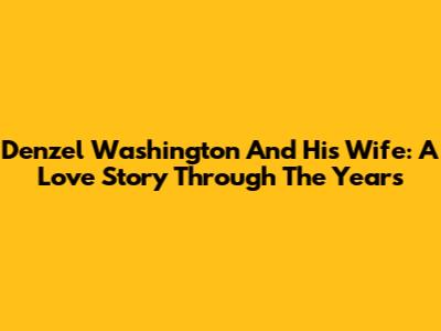 Denzel Washington And His Wife: A Love Story Through The Years