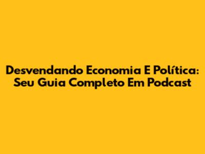 Desvendando Economia E Política: Seu Guia Completo Em Podcast
