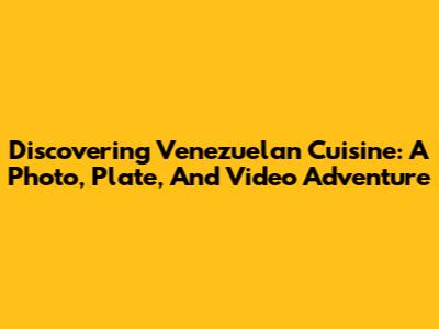 Discovering Venezuelan Cuisine: A Photo, Plate, And Video Adventure