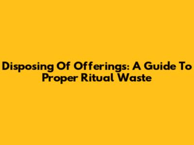 Disposing Of Offerings: A Guide To Proper Ritual Waste