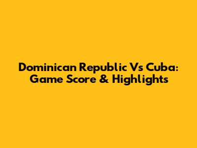 Dominican Republic Vs Cuba: Game Score & Highlights
