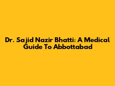 Dr. Sajid Nazir Bhatti: A Medical Guide To Abbottabad