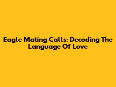 Eagle Mating Calls: Decoding The Language Of Love
