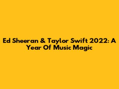 Ed Sheeran & Taylor Swift 2022: A Year Of Music Magic