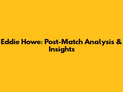 Eddie Howe: Post-Match Analysis & Insights